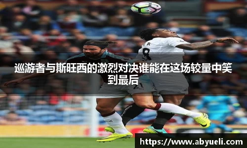 巡游者与斯旺西的激烈对决谁能在这场较量中笑到最后