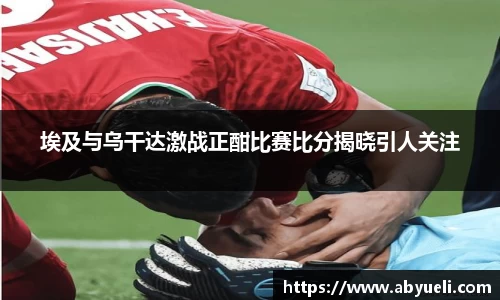 埃及与乌干达激战正酣比赛比分揭晓引人关注